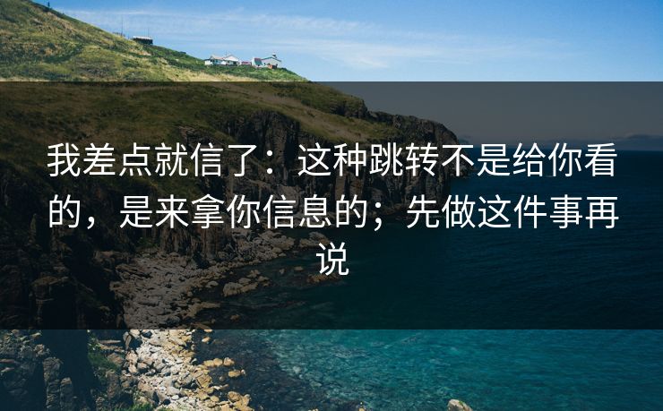 我差点就信了：这种跳转不是给你看的，是来拿你信息的；先做这件事再说